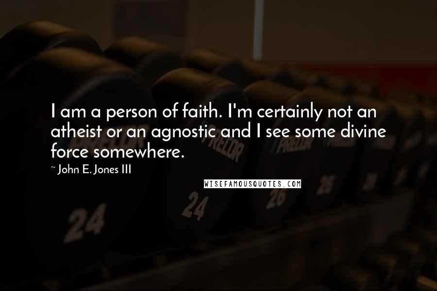 John E. Jones III Quotes: I am a person of faith. I'm certainly not an atheist or an agnostic and I see some divine force somewhere.