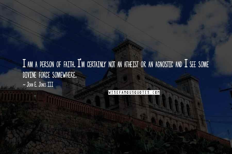 John E. Jones III Quotes: I am a person of faith. I'm certainly not an atheist or an agnostic and I see some divine force somewhere.