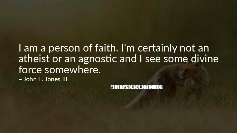 John E. Jones III Quotes: I am a person of faith. I'm certainly not an atheist or an agnostic and I see some divine force somewhere.