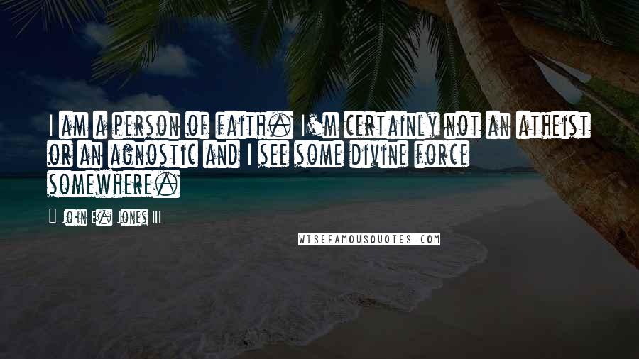 John E. Jones III Quotes: I am a person of faith. I'm certainly not an atheist or an agnostic and I see some divine force somewhere.