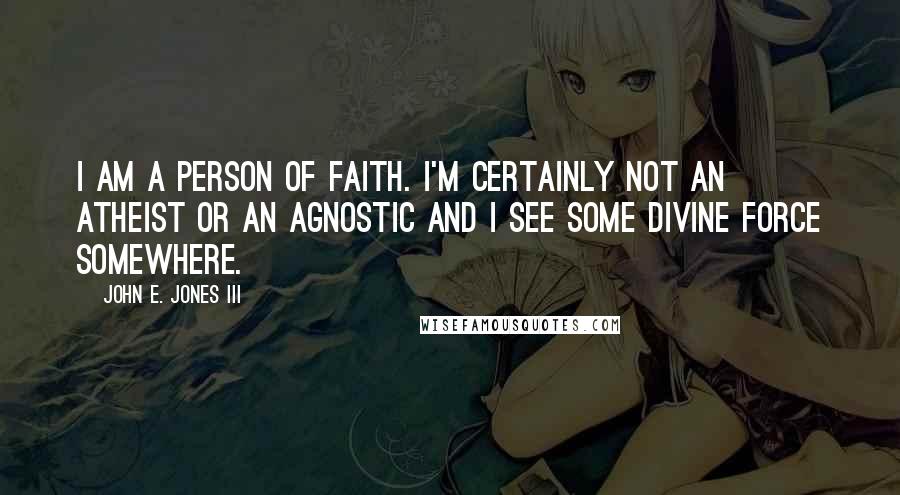 John E. Jones III Quotes: I am a person of faith. I'm certainly not an atheist or an agnostic and I see some divine force somewhere.