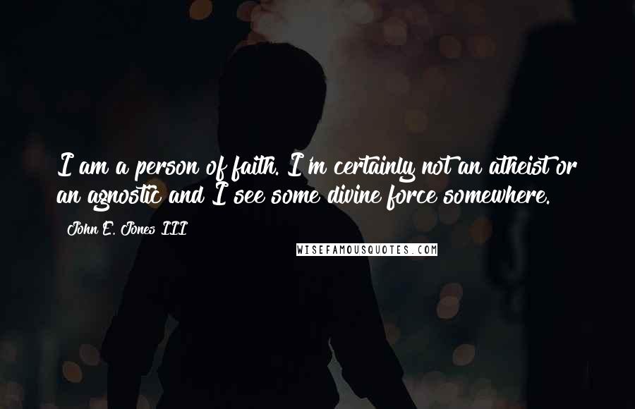 John E. Jones III Quotes: I am a person of faith. I'm certainly not an atheist or an agnostic and I see some divine force somewhere.