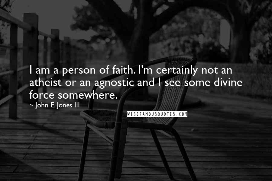 John E. Jones III Quotes: I am a person of faith. I'm certainly not an atheist or an agnostic and I see some divine force somewhere.