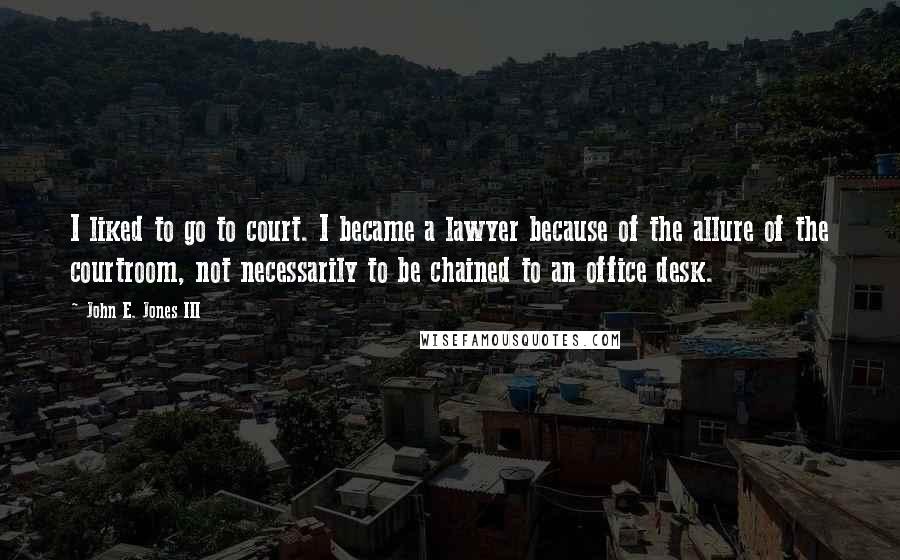 John E. Jones III Quotes: I liked to go to court. I became a lawyer because of the allure of the courtroom, not necessarily to be chained to an office desk.