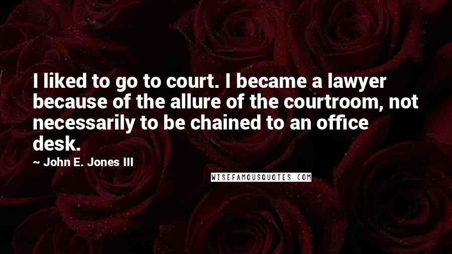 John E. Jones III Quotes: I liked to go to court. I became a lawyer because of the allure of the courtroom, not necessarily to be chained to an office desk.