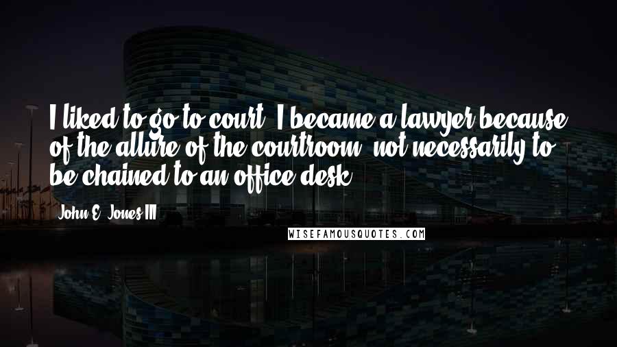 John E. Jones III Quotes: I liked to go to court. I became a lawyer because of the allure of the courtroom, not necessarily to be chained to an office desk.