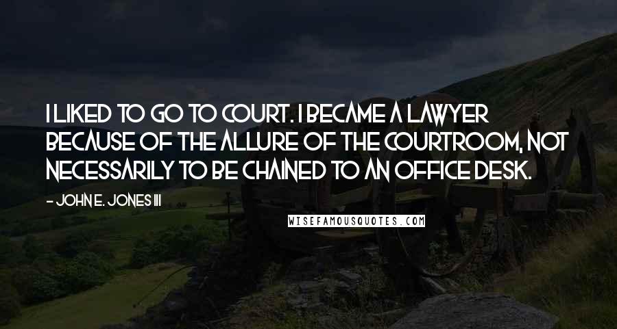 John E. Jones III Quotes: I liked to go to court. I became a lawyer because of the allure of the courtroom, not necessarily to be chained to an office desk.