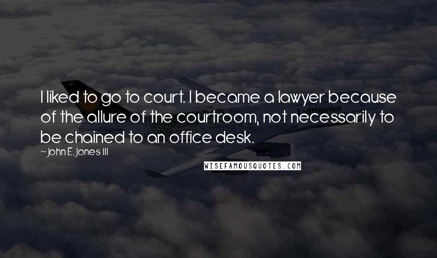 John E. Jones III Quotes: I liked to go to court. I became a lawyer because of the allure of the courtroom, not necessarily to be chained to an office desk.