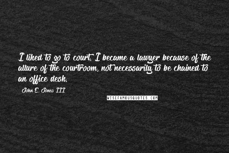 John E. Jones III Quotes: I liked to go to court. I became a lawyer because of the allure of the courtroom, not necessarily to be chained to an office desk.