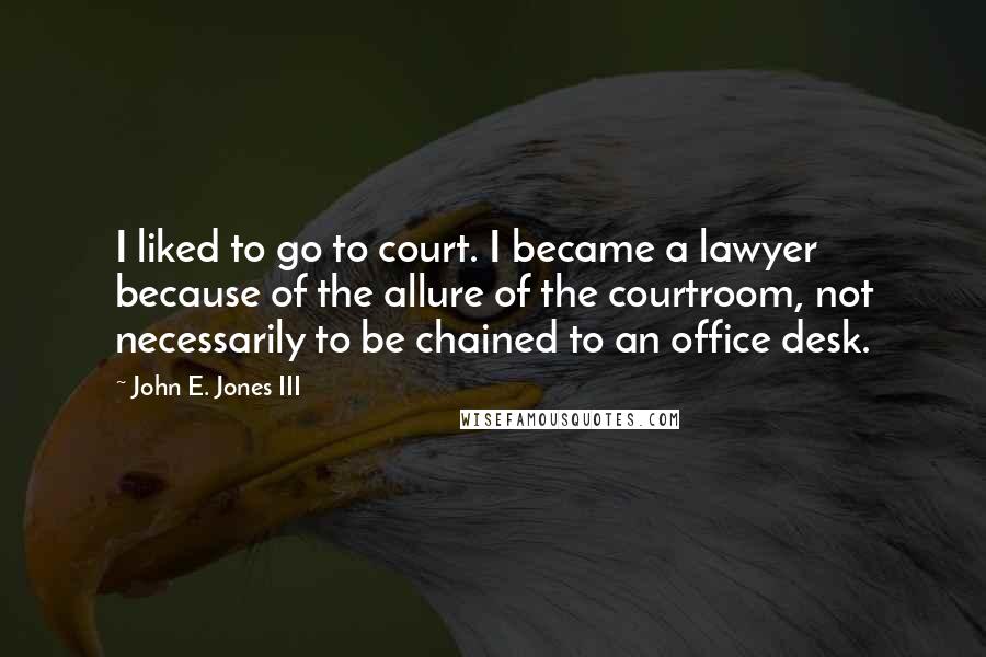 John E. Jones III Quotes: I liked to go to court. I became a lawyer because of the allure of the courtroom, not necessarily to be chained to an office desk.