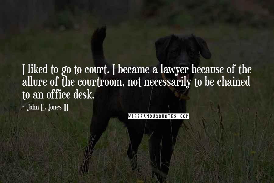 John E. Jones III Quotes: I liked to go to court. I became a lawyer because of the allure of the courtroom, not necessarily to be chained to an office desk.