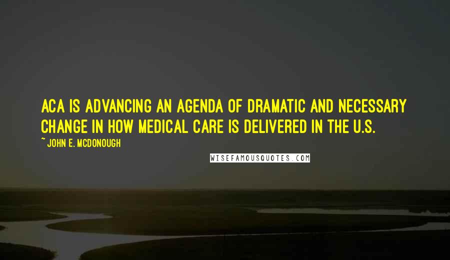 John E. McDonough Quotes: ACA is advancing an agenda of dramatic and necessary change in how medical care is delivered in the U.S.