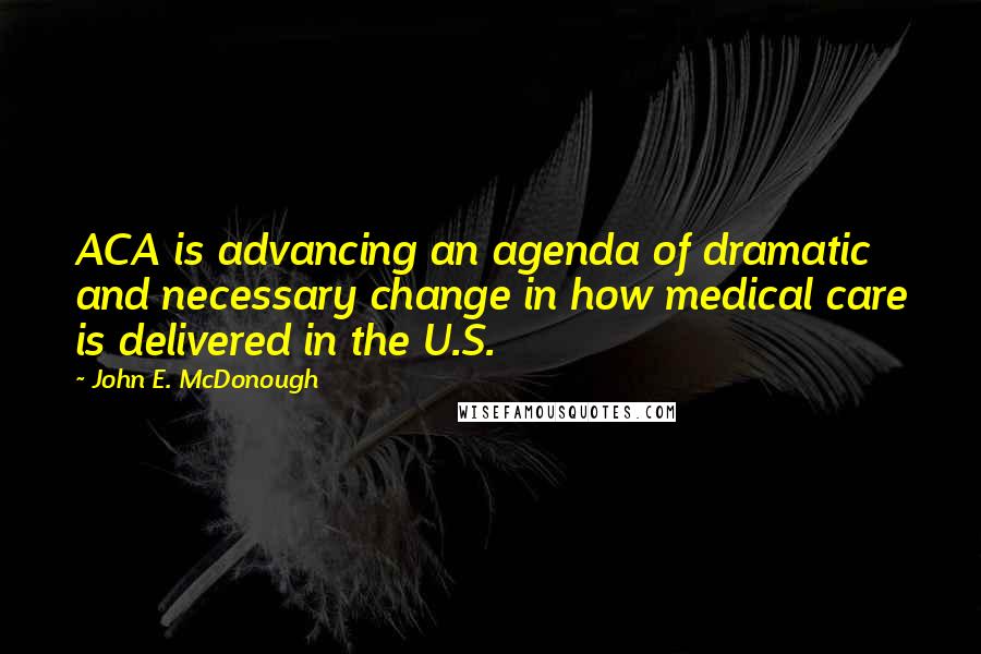 John E. McDonough Quotes: ACA is advancing an agenda of dramatic and necessary change in how medical care is delivered in the U.S.