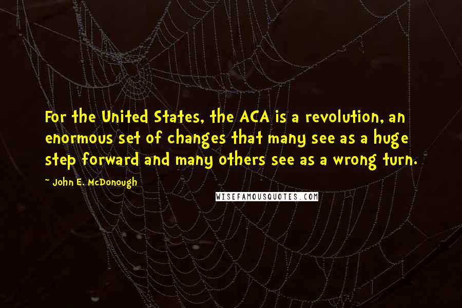 John E. McDonough Quotes: For the United States, the ACA is a revolution, an enormous set of changes that many see as a huge step forward and many others see as a wrong turn.