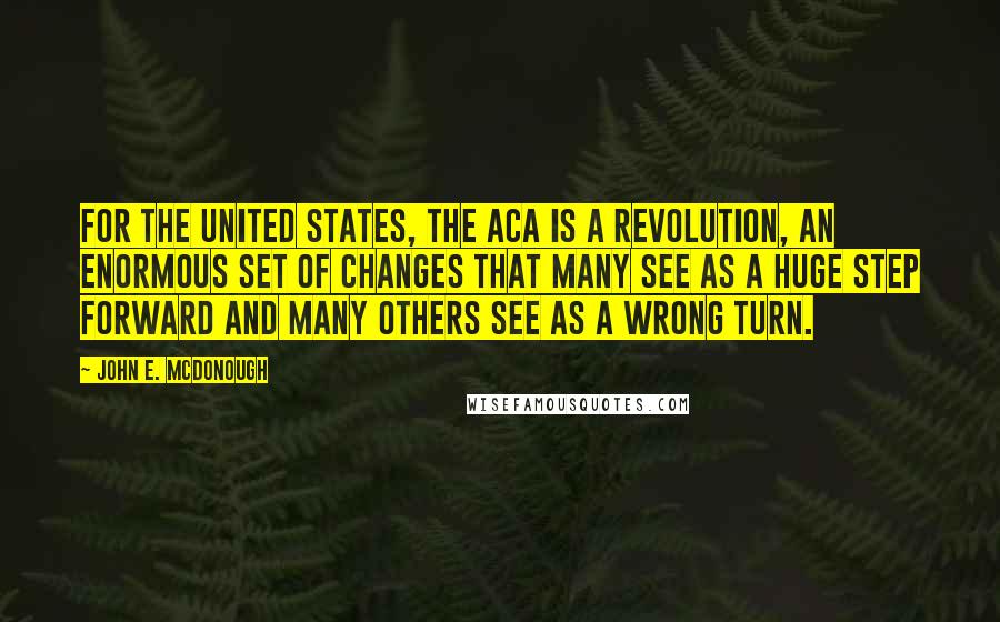 John E. McDonough Quotes: For the United States, the ACA is a revolution, an enormous set of changes that many see as a huge step forward and many others see as a wrong turn.