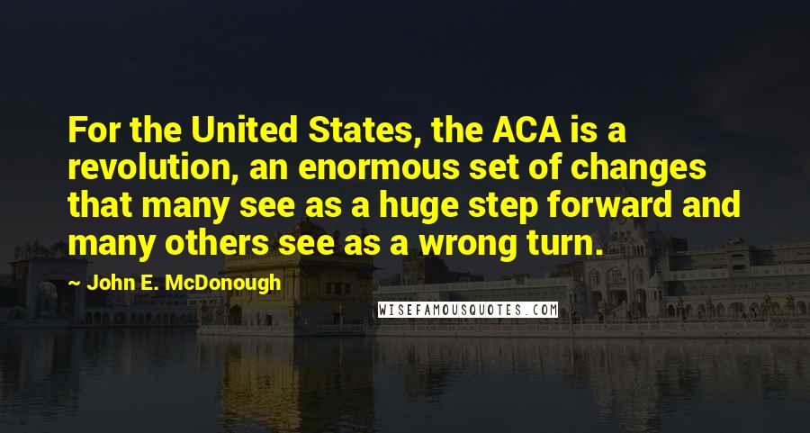 John E. McDonough Quotes: For the United States, the ACA is a revolution, an enormous set of changes that many see as a huge step forward and many others see as a wrong turn.