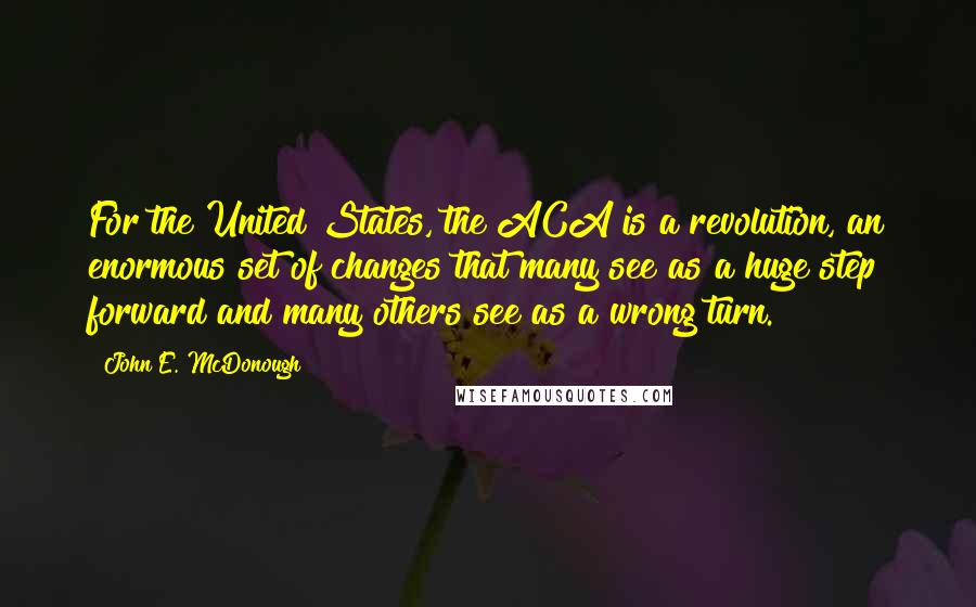 John E. McDonough Quotes: For the United States, the ACA is a revolution, an enormous set of changes that many see as a huge step forward and many others see as a wrong turn.