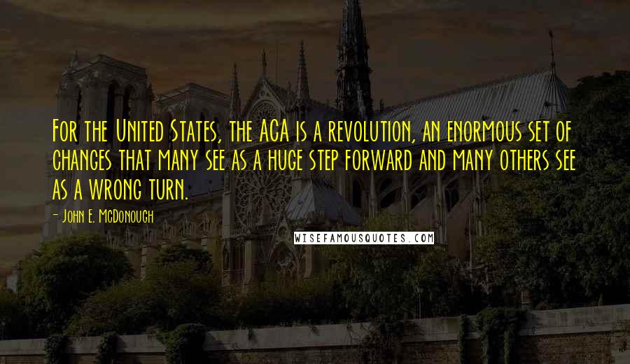 John E. McDonough Quotes: For the United States, the ACA is a revolution, an enormous set of changes that many see as a huge step forward and many others see as a wrong turn.