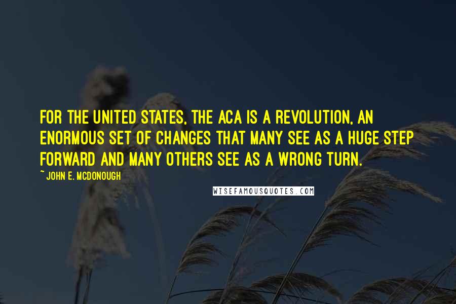 John E. McDonough Quotes: For the United States, the ACA is a revolution, an enormous set of changes that many see as a huge step forward and many others see as a wrong turn.