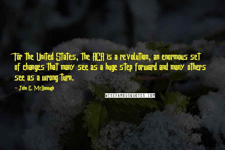John E. McDonough Quotes: For the United States, the ACA is a revolution, an enormous set of changes that many see as a huge step forward and many others see as a wrong turn.