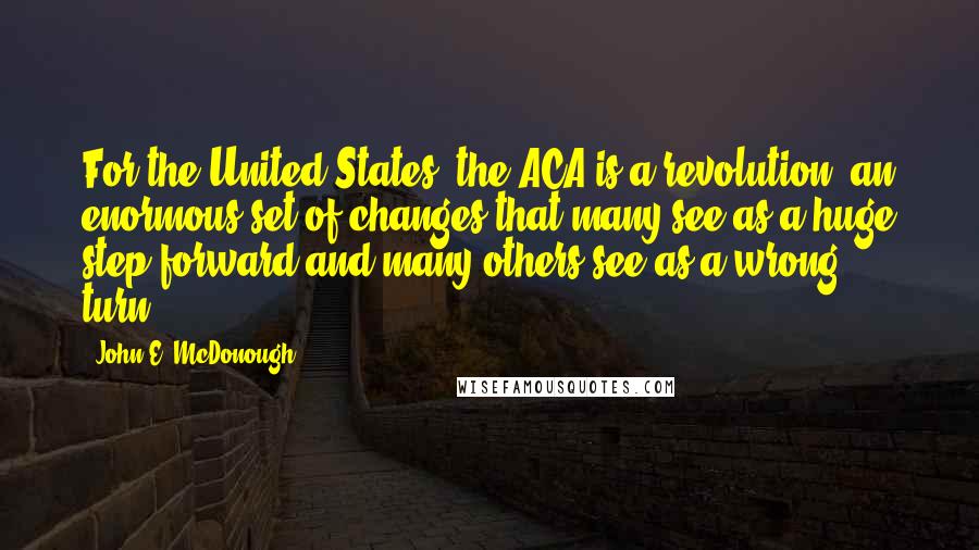 John E. McDonough Quotes: For the United States, the ACA is a revolution, an enormous set of changes that many see as a huge step forward and many others see as a wrong turn.