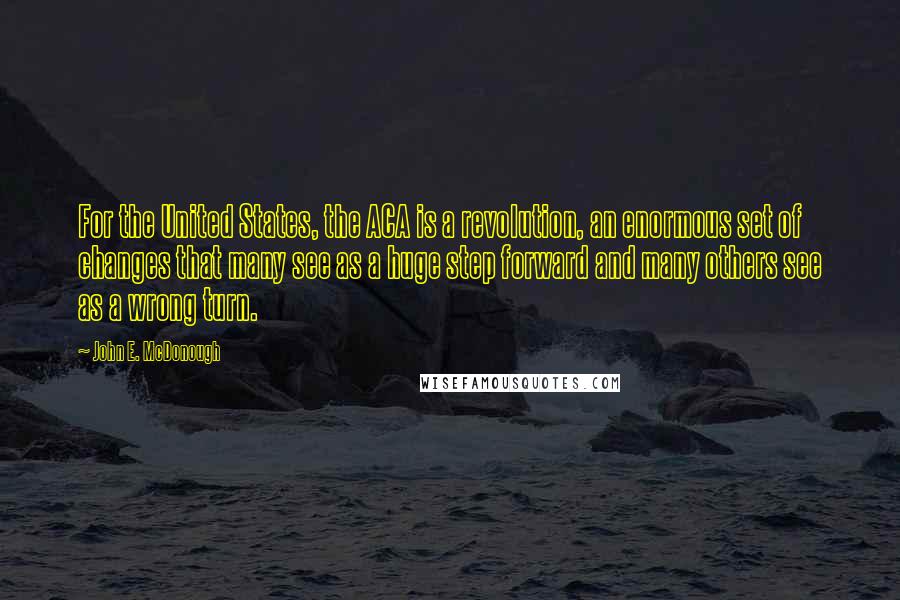 John E. McDonough Quotes: For the United States, the ACA is a revolution, an enormous set of changes that many see as a huge step forward and many others see as a wrong turn.