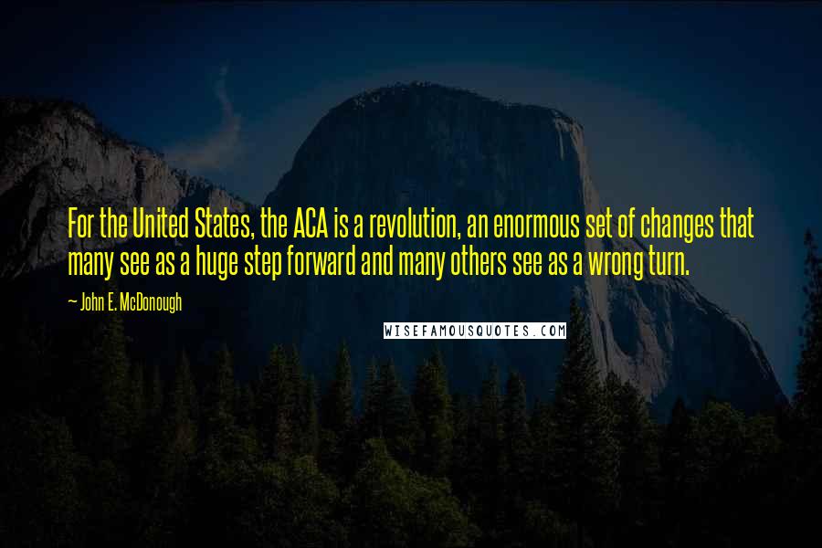 John E. McDonough Quotes: For the United States, the ACA is a revolution, an enormous set of changes that many see as a huge step forward and many others see as a wrong turn.