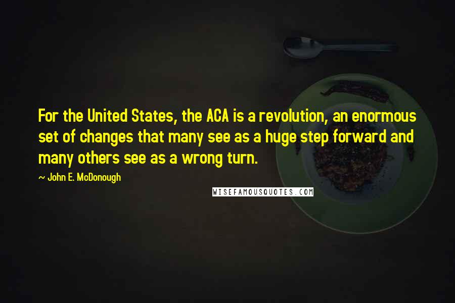 John E. McDonough Quotes: For the United States, the ACA is a revolution, an enormous set of changes that many see as a huge step forward and many others see as a wrong turn.