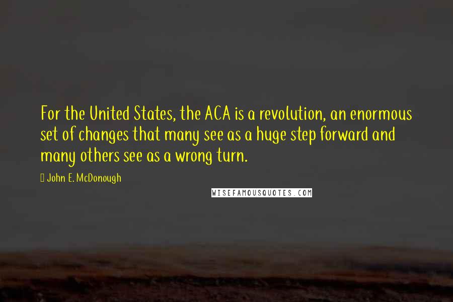 John E. McDonough Quotes: For the United States, the ACA is a revolution, an enormous set of changes that many see as a huge step forward and many others see as a wrong turn.