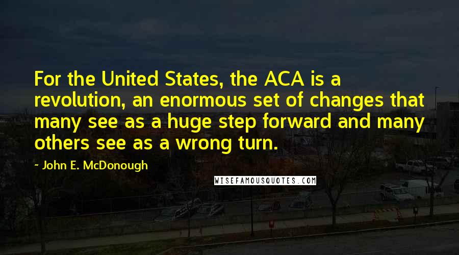 John E. McDonough Quotes: For the United States, the ACA is a revolution, an enormous set of changes that many see as a huge step forward and many others see as a wrong turn.