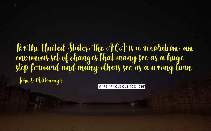 John E. McDonough Quotes: For the United States, the ACA is a revolution, an enormous set of changes that many see as a huge step forward and many others see as a wrong turn.