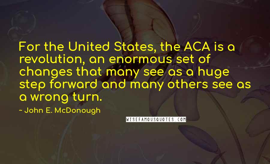 John E. McDonough Quotes: For the United States, the ACA is a revolution, an enormous set of changes that many see as a huge step forward and many others see as a wrong turn.