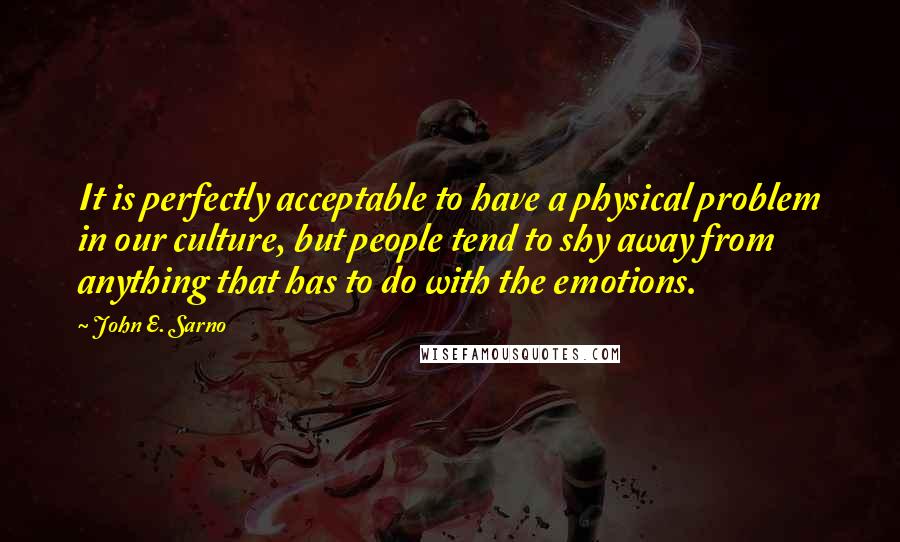 John E. Sarno Quotes: It is perfectly acceptable to have a physical problem in our culture, but people tend to shy away from anything that has to do with the emotions.