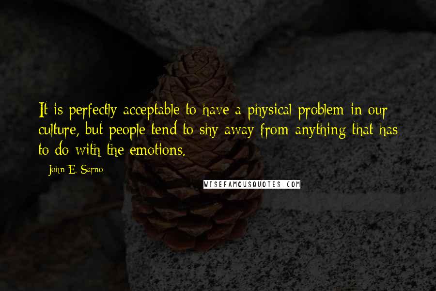 John E. Sarno Quotes: It is perfectly acceptable to have a physical problem in our culture, but people tend to shy away from anything that has to do with the emotions.