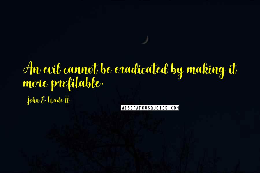 John E. Wade II Quotes: An evil cannot be eradicated by making it more profitable.