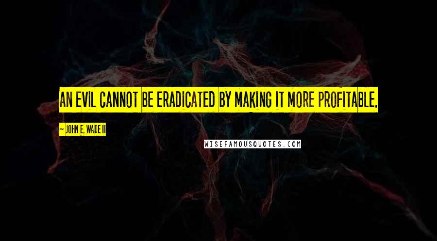 John E. Wade II Quotes: An evil cannot be eradicated by making it more profitable.