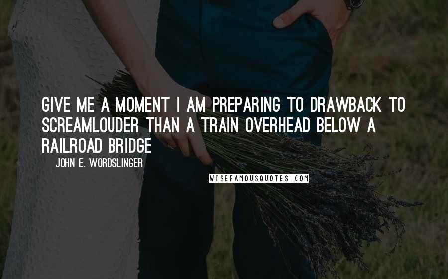 John E. Wordslinger Quotes: Give me a moment I am preparing to drawback to screamLouder than a train overhead below a railroad bridge