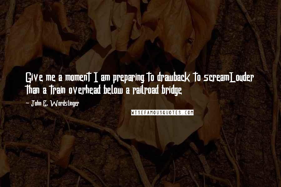 John E. Wordslinger Quotes: Give me a moment I am preparing to drawback to screamLouder than a train overhead below a railroad bridge