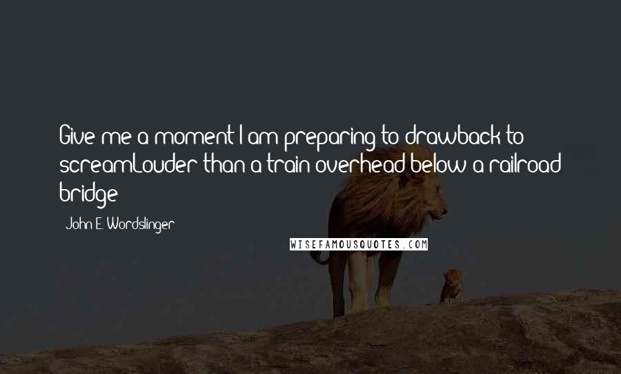 John E. Wordslinger Quotes: Give me a moment I am preparing to drawback to screamLouder than a train overhead below a railroad bridge