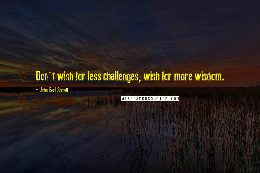 John Earl Shoaff Quotes: Don't wish for less challenges, wish for more wisdom.