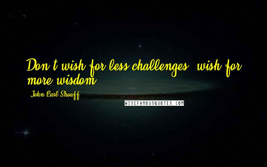 John Earl Shoaff Quotes: Don't wish for less challenges, wish for more wisdom.