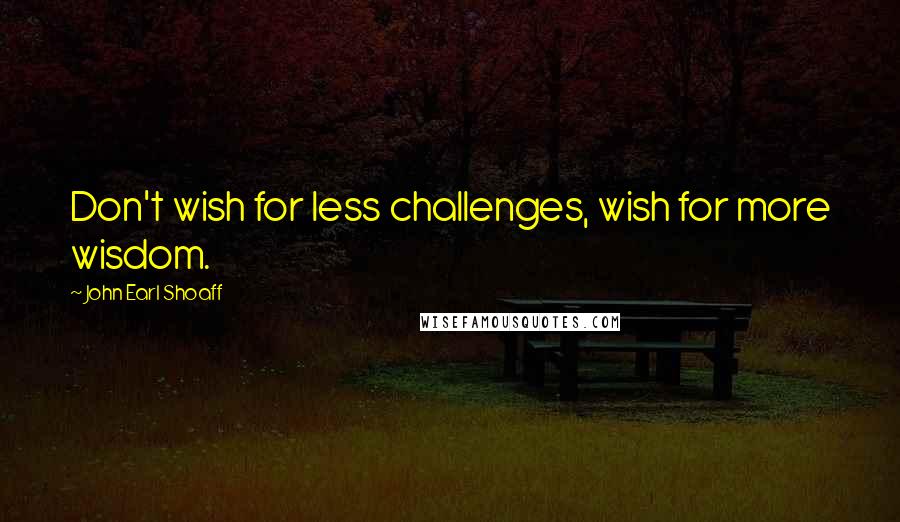 John Earl Shoaff Quotes: Don't wish for less challenges, wish for more wisdom.