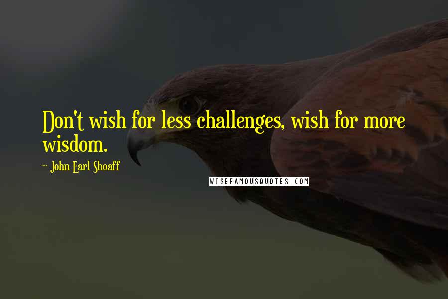 John Earl Shoaff Quotes: Don't wish for less challenges, wish for more wisdom.