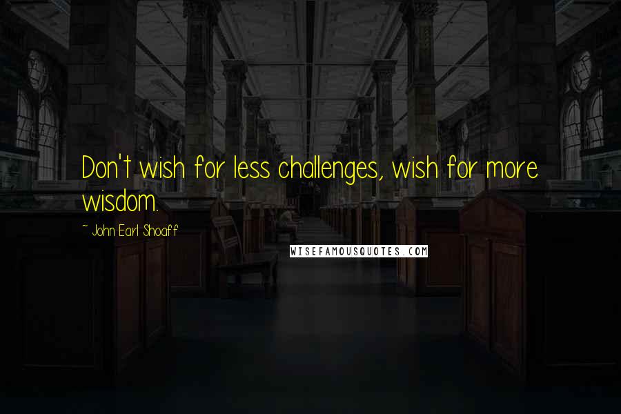 John Earl Shoaff Quotes: Don't wish for less challenges, wish for more wisdom.