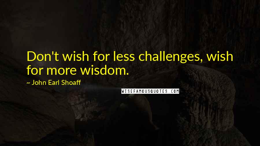 John Earl Shoaff Quotes: Don't wish for less challenges, wish for more wisdom.