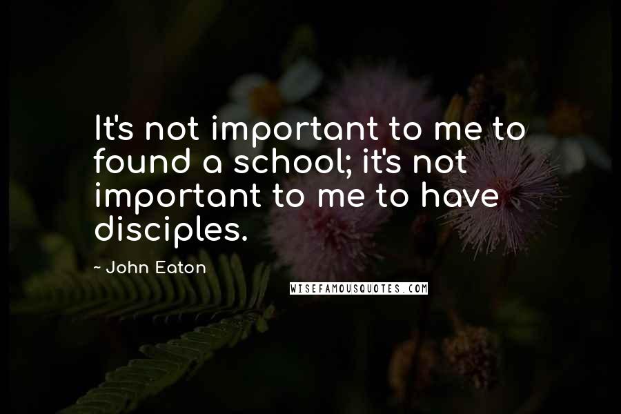 John Eaton Quotes: It's not important to me to found a school; it's not important to me to have disciples.