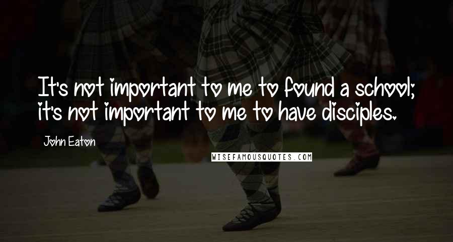 John Eaton Quotes: It's not important to me to found a school; it's not important to me to have disciples.