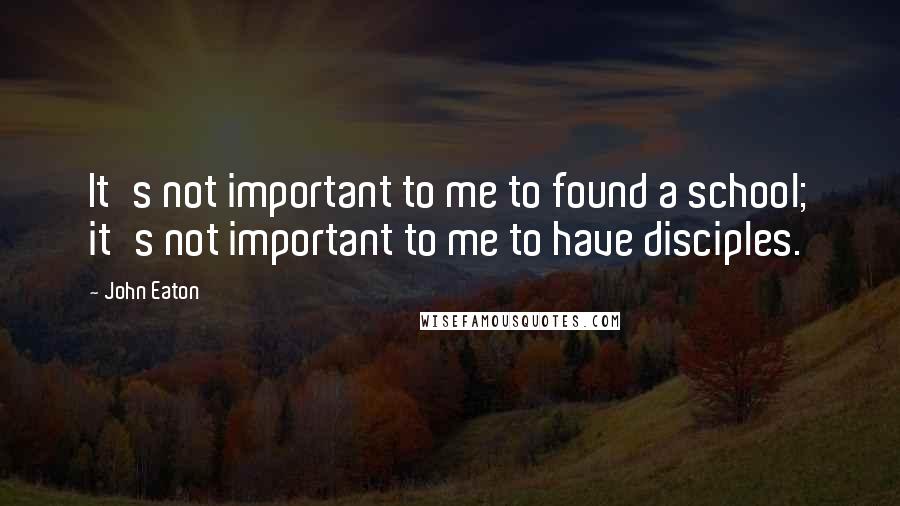 John Eaton Quotes: It's not important to me to found a school; it's not important to me to have disciples.