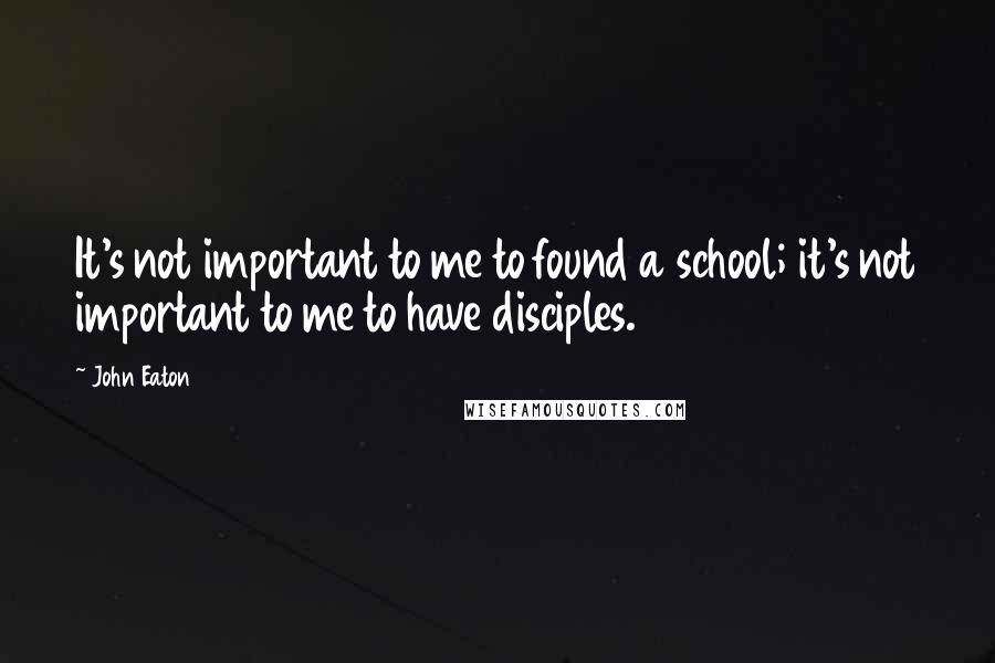 John Eaton Quotes: It's not important to me to found a school; it's not important to me to have disciples.