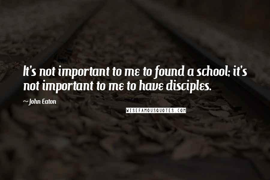 John Eaton Quotes: It's not important to me to found a school; it's not important to me to have disciples.